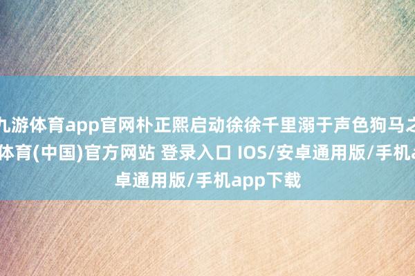 九游体育app官网朴正熙启动徐徐千里溺于声色狗马之中-九游体育(中国)官方网站 登录入口 IOS/安卓通用版/手机app下载