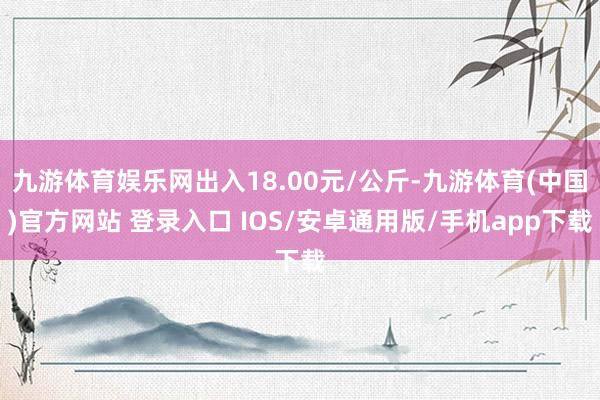 九游体育娱乐网出入18.00元/公斤-九游体育(中国)官方网站 登录入口 IOS/安卓通用版/手机app下载
