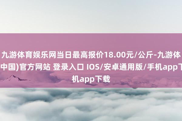 九游体育娱乐网当日最高报价18.00元/公斤-九游体育(中国)官方网站 登录入口 IOS/安卓通用版/手机app下载