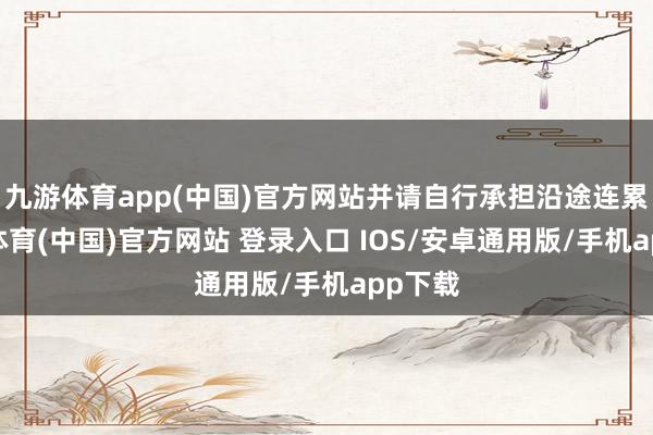 九游体育app(中国)官方网站并请自行承担沿途连累-九游体育(中国)官方网站 登录入口 IOS/安卓通用版/手机app下载