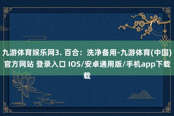 九游体育娱乐网3. 百合：洗净备用-九游体育(中国)官方网站 登录入口 IOS/安卓通用版/手机app下载