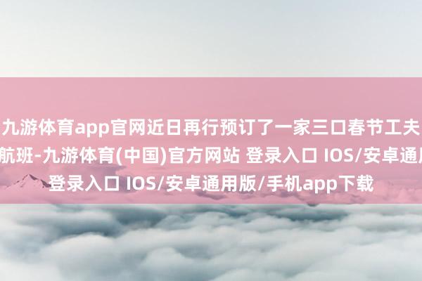 九游体育app官网近日再行预订了一家三口春节工夫从北京赶赴珠海的航班-九游体育(中国)官方网站 登录入口 IOS/安卓通用版/手机app下载