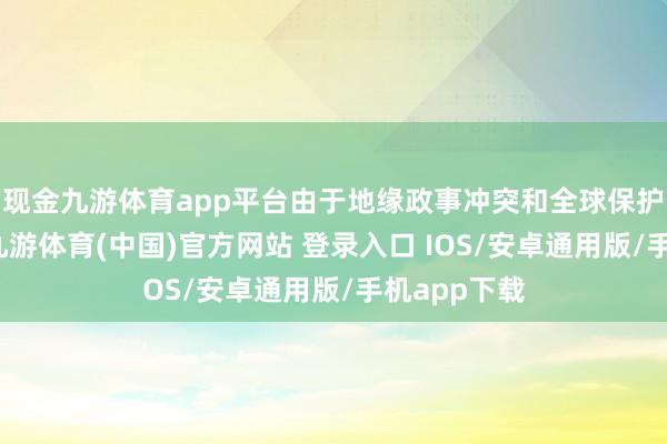 现金九游体育app平台由于地缘政事冲突和全球保护主义加重-九游体育(中国)官方网站 登录入口 IOS/安卓通用版/手机app下载