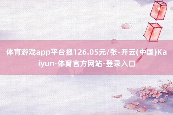 体育游戏app平台报126.05元/张-开云(中国)Kaiyun·体育官方网站-登录入口