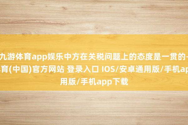 九游体育app娱乐中方在关税问题上的态度是一贯的-九游体育(中国)官方网站 登录入口 IOS/安卓通用版/手机app下载