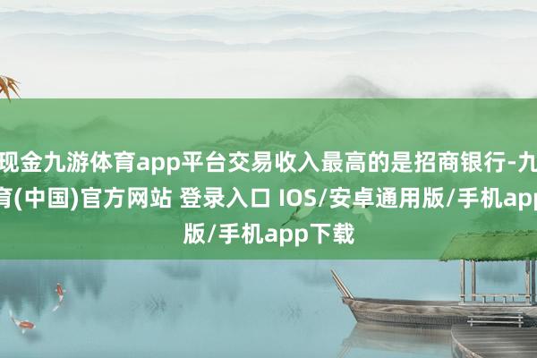 现金九游体育app平台交易收入最高的是招商银行-九游体育(中国)官方网站 登录入口 IOS/安卓通用版/手机app下载