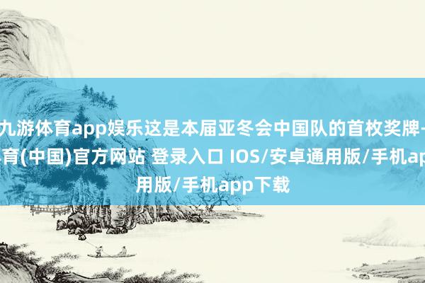 九游体育app娱乐这是本届亚冬会中国队的首枚奖牌-九游体育(中国)官方网站 登录入口 IOS/安卓通用版/手机app下载