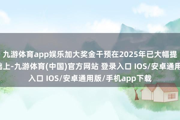 九游体育app娱乐加大奖金干预在2025年已大幅提高赛事奖金的基础上-九游体育(中国)官方网站 登录入口 IOS/安卓通用版/手机app下载