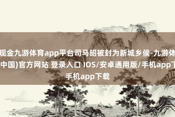 现金九游体育app平台司马昭被封为新城乡侯-九游体育(中国)官方网站 登录入口 IOS/安卓通用版/手机app下载