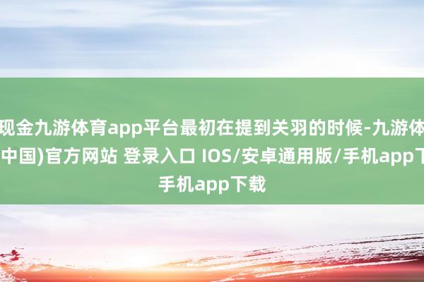 现金九游体育app平台最初在提到关羽的时候-九游体育(中国)官方网站 登录入口 IOS/安卓通用版/手机app下载