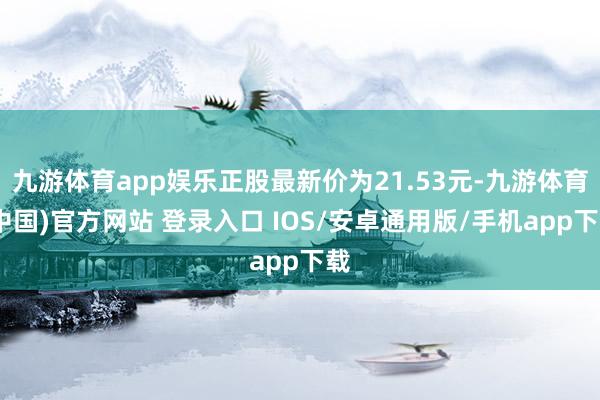 九游体育app娱乐正股最新价为21.53元-九游体育(中国)官方网站 登录入口 IOS/安卓通用版/手机app下载