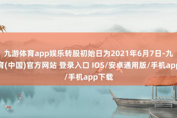 九游体育app娱乐转股初始日为2021年6月7日-九游体育(中国)官方网站 登录入口 IOS/安卓通用版/手机app下载