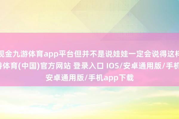 现金九游体育app平台但并不是说娃娃一定会说得这样显着-九游体育(中国)官方网站 登录入口 IOS/安卓通用版/手机app下载