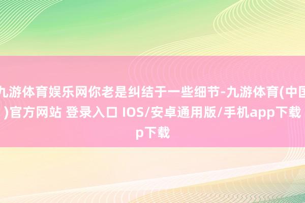 九游体育娱乐网你老是纠结于一些细节-九游体育(中国)官方网站 登录入口 IOS/安卓通用版/手机app下载