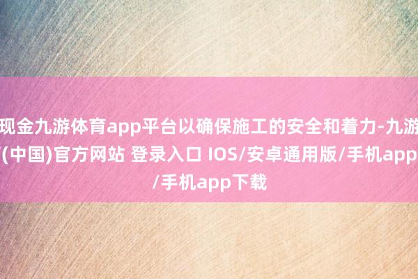现金九游体育app平台以确保施工的安全和着力-九游体育(中国)官方网站 登录入口 IOS/安卓通用版/手机app下载