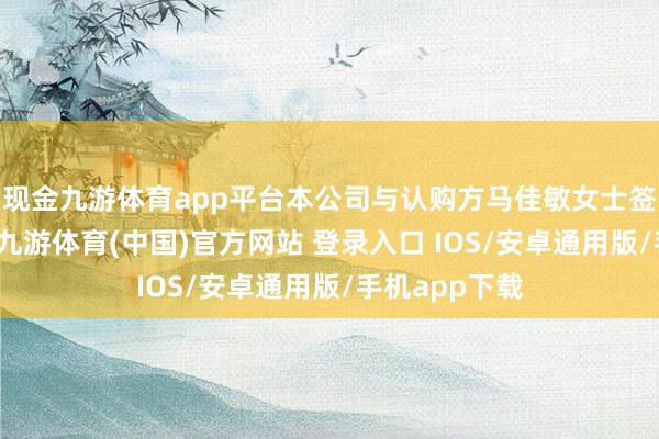 现金九游体育app平台本公司与认购方马佳敏女士签订认购合同-九游体育(中国)官方网站 登录入口 IOS/安卓通用版/手机app下载