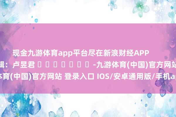 现金九游体育app平台尽在新浪财经APP            						包袱剪辑：卢昱君 							-九游体育(中国)官方网站 登录入口 IOS/安卓通用版/手机app下载
