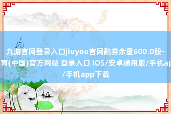九游官网登录入口jiuyou官网融券余量600.0股-九游体育(中国)官方网站 登录入口 IOS/安卓通用版/手机app下载