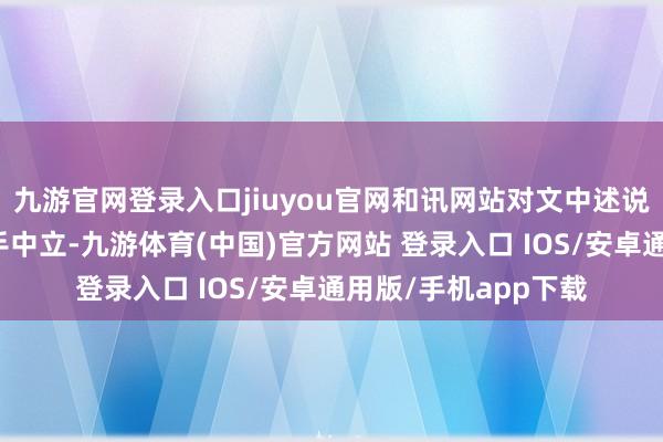 九游官网登录入口jiuyou官网和讯网站对文中述说、不雅点判断保合手中立-九游体育(中国)官方网站 登录入口 IOS/安卓通用版/手机app下载