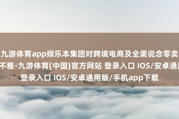 九游体育app娱乐本集团对跨境电商及全渠说念零卖的增长后劲保抓乐不雅-九游体育(中国)官方网站 登录入口 IOS/安卓通用版/手机app下载