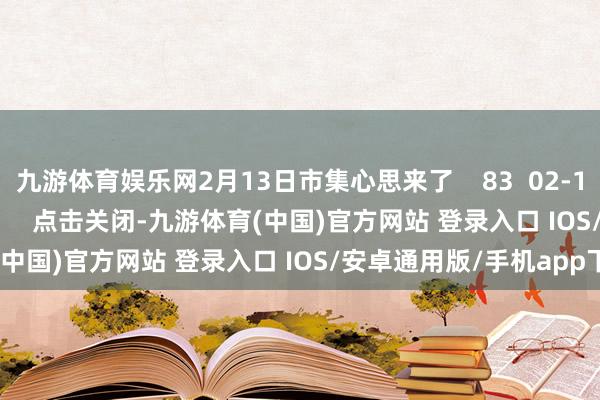 九游体育娱乐网2月13日市集心思来了    83  02-13 18:18     一财最热      点击关闭-九游体育(中国)官方网站 登录入口 IOS/安卓通用版/手机app下载