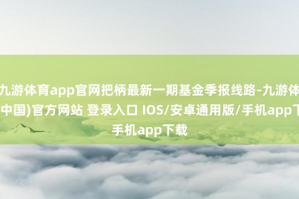 九游体育app官网把柄最新一期基金季报线路-九游体育(中国)官方网站 登录入口 IOS/安卓通用版/手机app下载