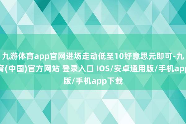 九游体育app官网进场走动低至10好意思元即可-九游体育(中国)官方网站 登录入口 IOS/安卓通用版/手机app下载