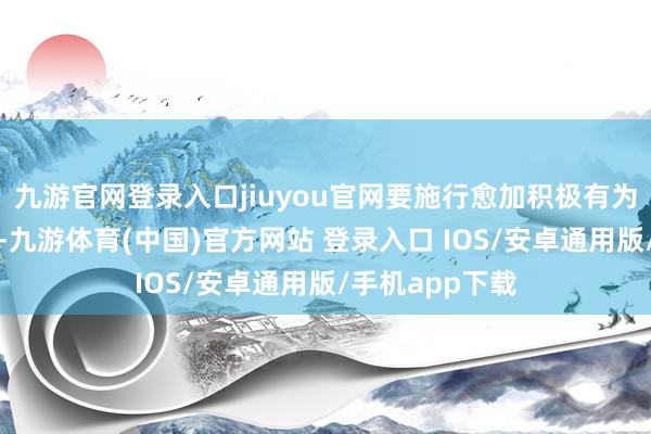 九游官网登录入口jiuyou官网要施行愈加积极有为的宏不雅战术-九游体育(中国)官方网站 登录入口 IOS/安卓通用版/手机app下载