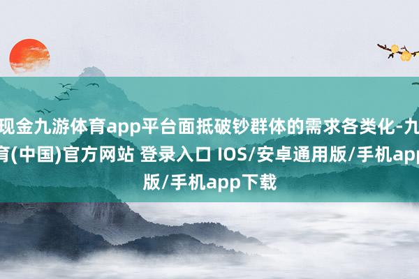 现金九游体育app平台面抵破钞群体的需求各类化-九游体育(中国)官方网站 登录入口 IOS/安卓通用版/手机app下载