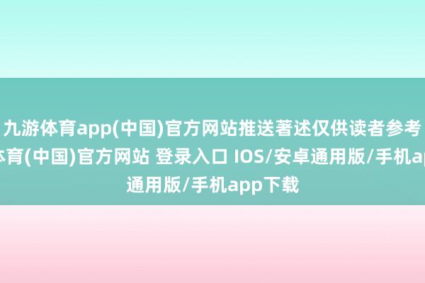 九游体育app(中国)官方网站推送著述仅供读者参考-九游体育(中国)官方网站 登录入口 IOS/安卓通用版/手机app下载