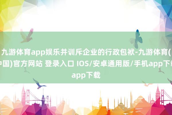 九游体育app娱乐并训斥企业的行政包袱-九游体育(中国)官方网站 登录入口 IOS/安卓通用版/手机app下载