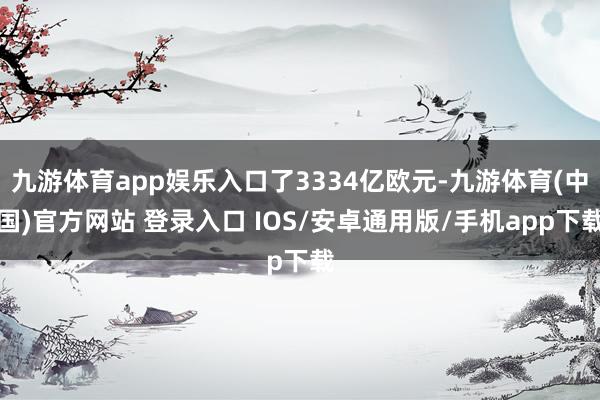 九游体育app娱乐入口了3334亿欧元-九游体育(中国)官方网站 登录入口 IOS/安卓通用版/手机app下载
