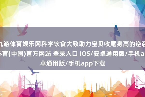 九游体育娱乐网科学饮食大致助力宝贝收尾身高的逆袭-九游体育(中国)官方网站 登录入口 IOS/安卓通用版/手机app下载
