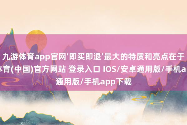 九游体育app官网‘即买即退’最大的特质和亮点在于-九游体育(中国)官方网站 登录入口 IOS/安卓通用版/手机app下载