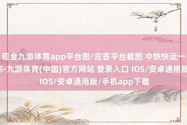 现金九游体育app平台图/应答平台截图 中铁快运一使命主谈主员称-九游体育(中国)官方网站 登录入口 IOS/安卓通用版/手机app下载