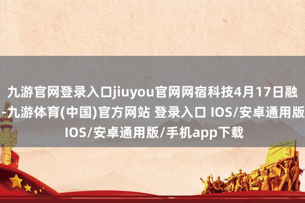 九游官网登录入口jiuyou官网网宿科技4月17日融券偿还2900股-九游体育(中国)官方网站 登录入口 IOS/安卓通用版/手机app下载
