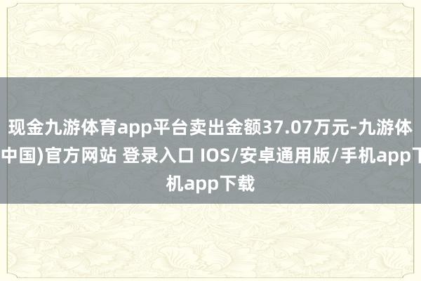 现金九游体育app平台卖出金额37.07万元-九游体育(中国)官方网站 登录入口 IOS/安卓通用版/手机app下载