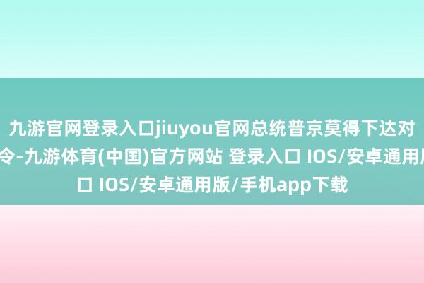 九游官网登录入口jiuyou官网总统普京莫得下达对于延迟息兵的敕令-九游体育(中国)官方网站 登录入口 IOS/安卓通用版/手机app下载