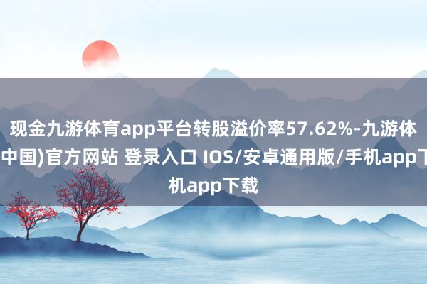 现金九游体育app平台转股溢价率57.62%-九游体育(中国)官方网站 登录入口 IOS/安卓通用版/手机app下载