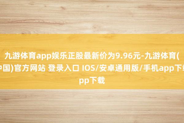 九游体育app娱乐正股最新价为9.96元-九游体育(中国)官方网站 登录入口 IOS/安卓通用版/手机app下载