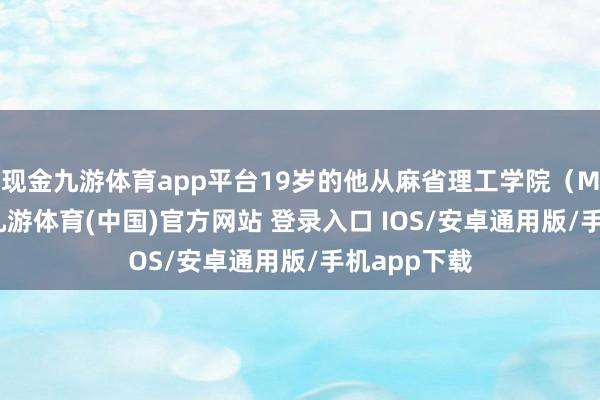现金九游体育app平台19岁的他从麻省理工学院（MIT）辍学-九游体育(中国)官方网站 登录入口 IOS/安卓通用版/手机app下载