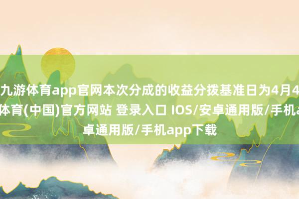九游体育app官网本次分成的收益分拨基准日为4月4日-九游体育(中国)官方网站 登录入口 IOS/安卓通用版/手机app下载