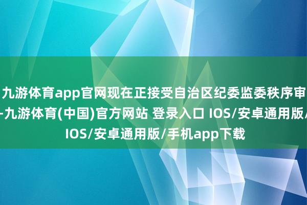 九游体育app官网现在正接受自治区纪委监委秩序审查和监察访谒-九游体育(中国)官方网站 登录入口 IOS/安卓通用版/手机app下载