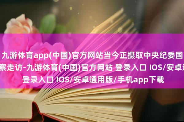 九游体育app(中国)官方网站当今正摄取中央纪委国度监委次第审查和监察走访-九游体育(中国)官方网站 登录入口 IOS/安卓通用版/手机app下载