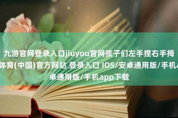 九游官网登录入口jiuyou官网孩子们左手捏右手拇指-九游体育(中国)官方网站 登录入口 IOS/安卓通用版/手机app下载