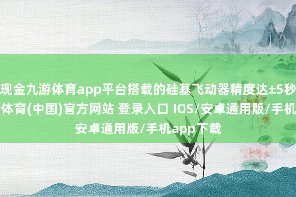 现金九游体育app平台搭载的硅基飞动器精度达±5秒/年-九游体育(中国)官方网站 登录入口 IOS/安卓通用版/手机app下载