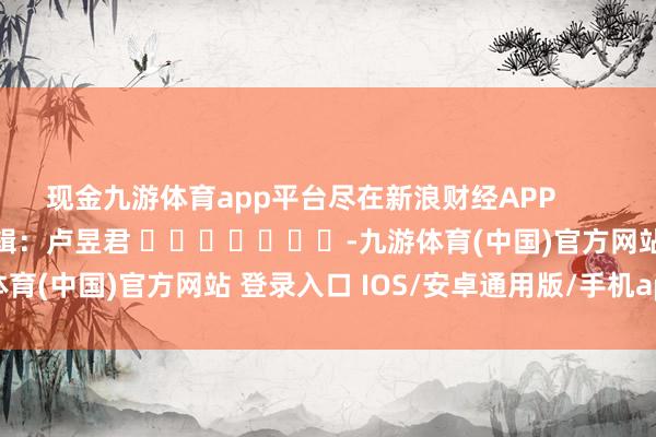现金九游体育app平台尽在新浪财经APP            						牵扯剪辑：卢昱君 							-九游体育(中国)官方网站 登录入口 IOS/安卓通用版/手机app下载