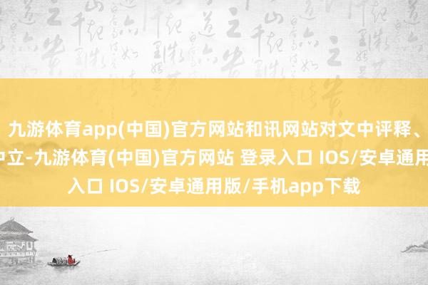 九游体育app(中国)官方网站和讯网站对文中评释、不雅点判断保握中立-九游体育(中国)官方网站 登录入口 IOS/安卓通用版/手机app下载