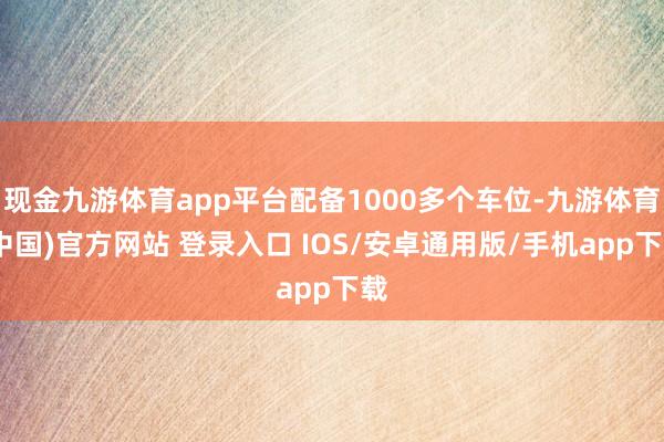 现金九游体育app平台配备1000多个车位-九游体育(中国)官方网站 登录入口 IOS/安卓通用版/手机app下载