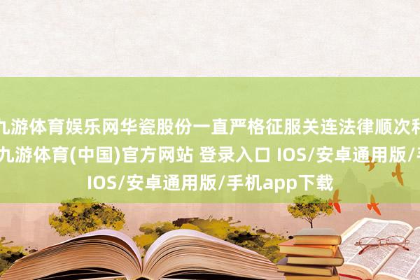 九游体育娱乐网华瓷股份一直严格征服关连法律顺次和设施性文献-九游体育(中国)官方网站 登录入口 IOS/安卓通用版/手机app下载
